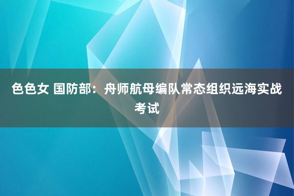 色色女 国防部:舟师航母编队常态组织远海实战考试