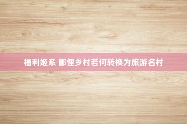 福利姬系 鄙俚乡村若何转换为旅游名村
