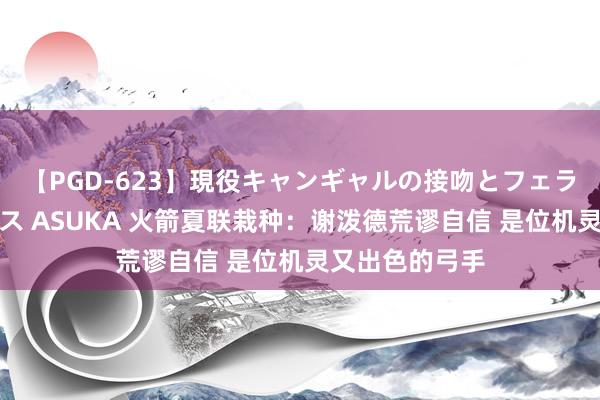 【PGD-623】現役キャンギャルの接吻とフェラチオとセックス ASUKA 火箭夏联栽种:谢泼德荒谬自信 是位机灵又出色的弓手