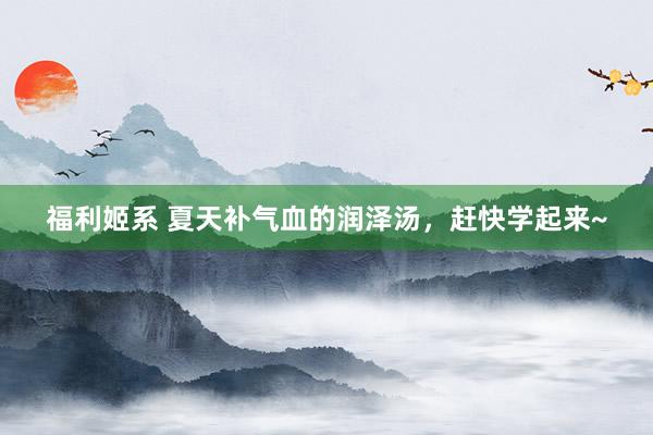 福利姬系 夏天补气血的润泽汤,赶快学起来~