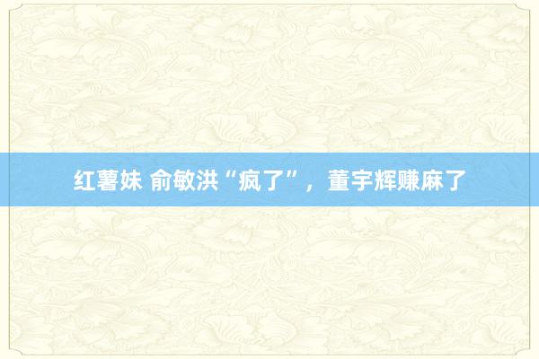 红薯妹 俞敏洪“疯了”，董宇辉赚麻了