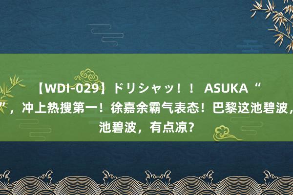 【WDI-029】ドリシャッ！！ ASUKA “雨霏别哭”，冲上热搜第一！徐嘉余霸气表态！巴黎这池碧波，有点凉？