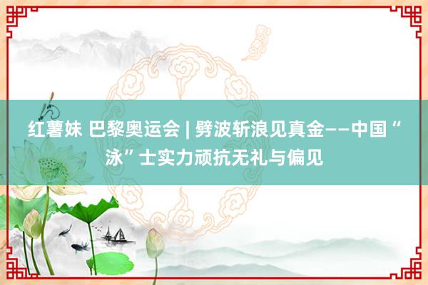 红薯妹 巴黎奥运会 | 劈波斩浪见真金——中国“泳”士实力顽抗无礼与偏见