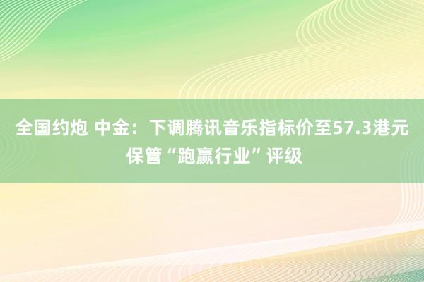 全国约炮 中金：下调腾讯音乐指标价至57.3港元 保管“跑赢行业”评级