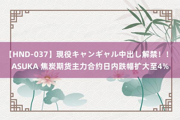 【HND-037】現役キャンギャル中出し解禁！！ ASUKA 焦炭期货主力合约日内跌幅扩大至4%