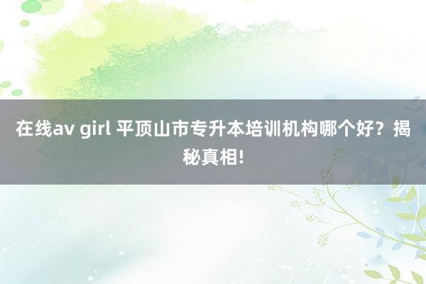 在线av girl 平顶山市专升本培训机构哪个好？揭秘真相!