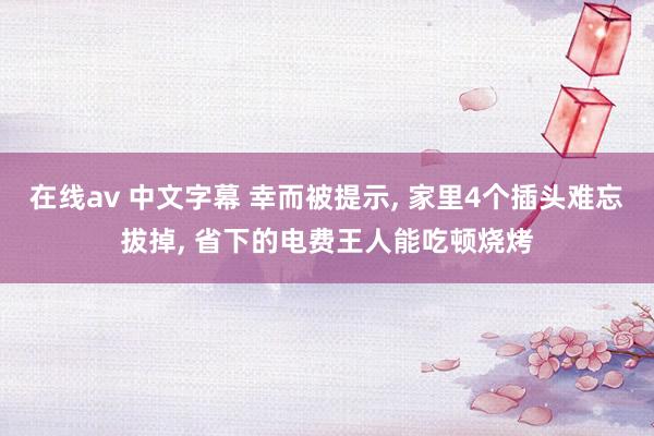 在线av 中文字幕 幸而被提示, 家里4个插头难忘拔掉, 省下的电费王人能吃顿烧烤