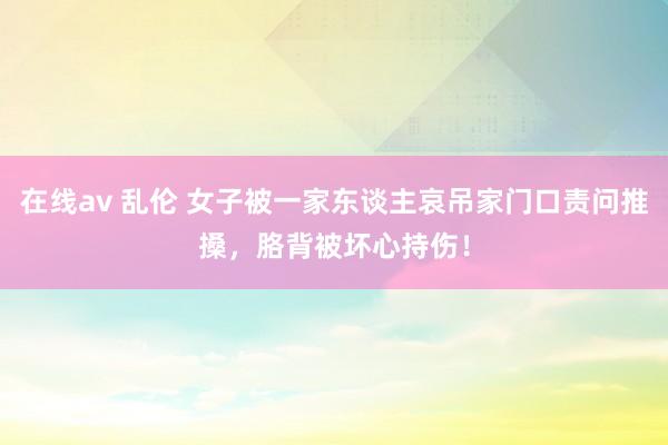 在线av 乱伦 女子被一家东谈主哀吊家门口责问推搡，胳背被坏心持伤！