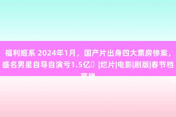 福利姬系 2024年1月，国产片出身四大票房惨案，盛名男星自导自演亏1.5亿​|烂片|电影|剧版|春节档