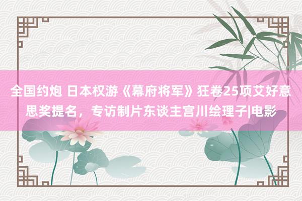 全国约炮 日本权游《幕府将军》狂卷25项艾好意思奖提名，专访制片东谈主宫川绘理子|电影