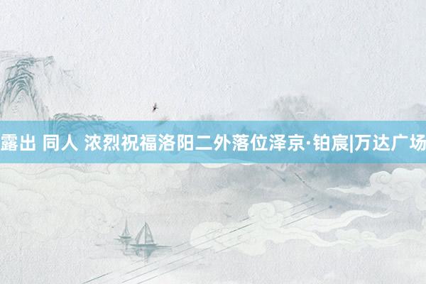 露出 同人 浓烈祝福洛阳二外落位泽京·铂宸|万达广场