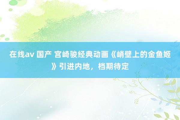 在线av 国产 宫崎骏经典动画《峭壁上的金鱼姬》引进内地,档期待定