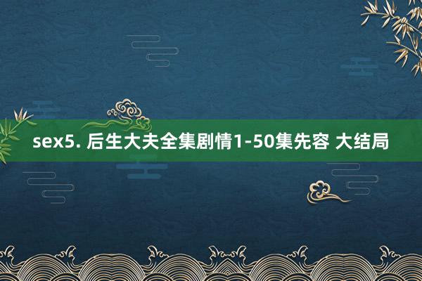 sex5. 后生大夫全集剧情1-50集先容 大结局