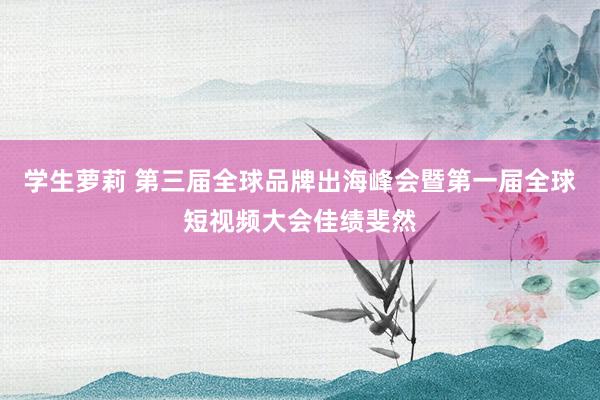 学生萝莉 第三届全球品牌出海峰会暨第一届全球短视频大会佳绩斐然