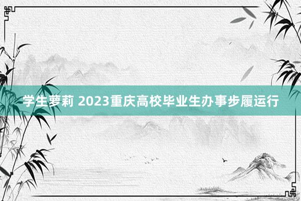 学生萝莉 2023重庆高校毕业生办事步履运行