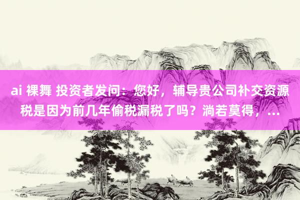 ai 裸舞 投资者发问:您好,辅导贵公司补交资源税是因为前几年偷税漏税了吗?淌若莫得,...