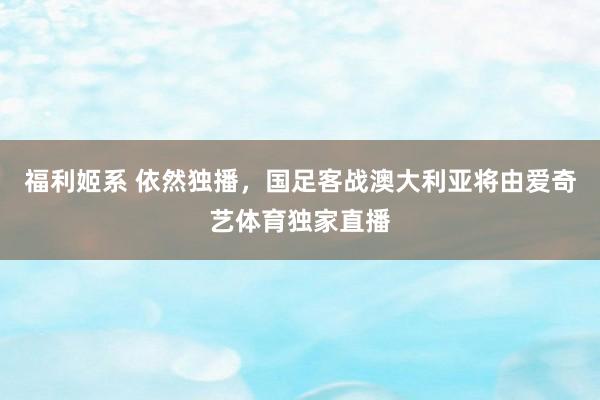 福利姬系 依然独播，国足客战澳大利亚将由爱奇艺体育独家直播