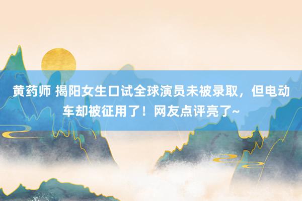 黄药师 揭阳女生口试全球演员未被录取，但电动车却被征用了！网友点评亮了~