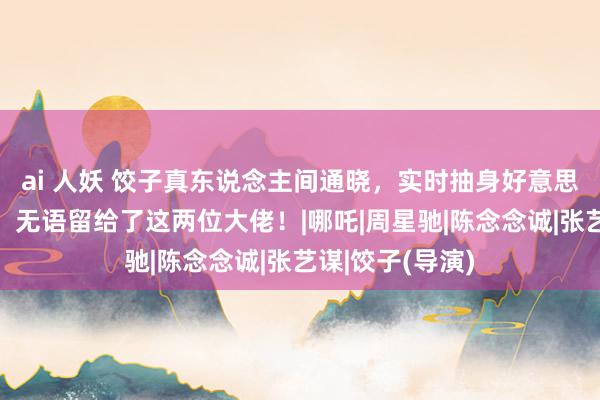 ai 人妖 饺子真东说念主间通晓，实时抽身好意思瞻念里子都有，无语留给了这两位大佬！|哪吒|周星驰|陈念念诚|张艺谋|饺子(导演)