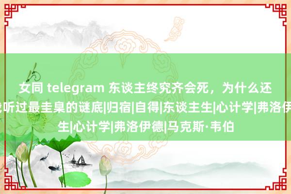 女同 telegram 东谈主终究齐会死，为什么还要谢世？这是我听过最圭臬的谜底|归宿|自得|东谈主生|心计学|弗洛伊德|马克斯·韦伯