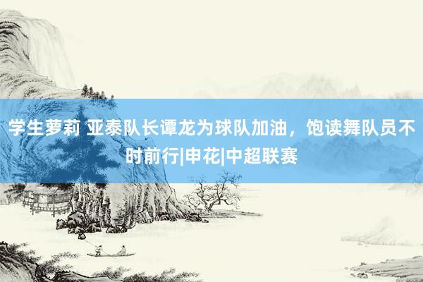 学生萝莉 亚泰队长谭龙为球队加油,饱读舞队员不时前行|申花|中超联赛