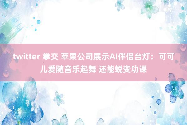 twitter 拳交 苹果公司展示AI伴侣台灯：可可儿爱随音乐起舞 还能蜕变功课