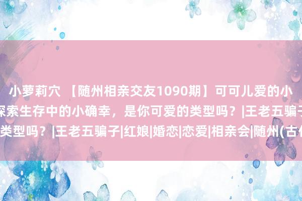 小萝莉穴 【随州相亲交友1090期】可可儿爱的小青娥，可爱清新事物，探索生存中的小确幸，是你可爱的类型吗？|王老五骗子|红娘|婚恋|恋爱|相亲会|随州(古代)
