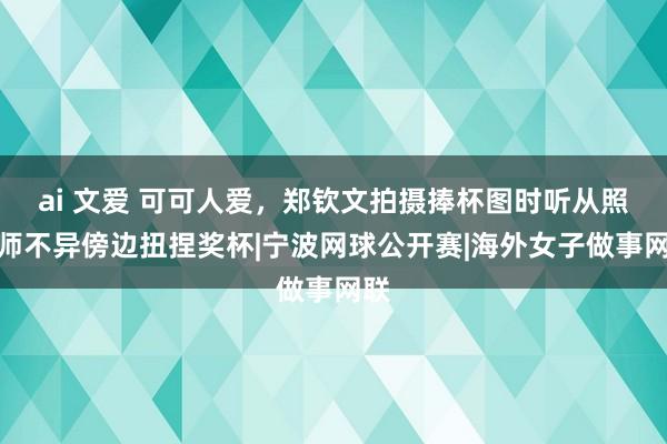 ai 文爱 可可人爱,郑钦文拍摄捧杯图时听从照相师不异傍边扭捏奖杯|宁波网球公开赛|海外女子做事网联