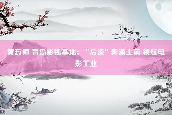 黄药师 青岛影视基地：“后浪”奔涌上前 领航电影工业