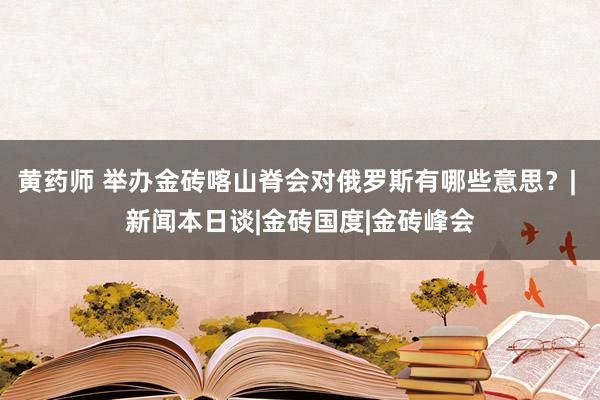 黄药师 举办金砖喀山脊会对俄罗斯有哪些意思？| 新闻本日谈|金砖国度|金砖峰会