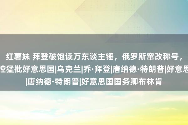 红薯妹 拜登破饱读万东谈主锤，俄罗斯窜改称号，泽连斯基姿色失控猛批好意思国|乌克兰|乔·拜登|唐纳德·特朗普|好意思国国务卿布林肯
