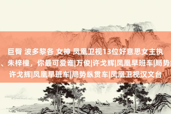 巨臀 波多黎各 女神 凤凰卫视13位好意思女主执东谈主，黄橙子、田桐、朱梓橦，你最可爱谁|万俊|许戈辉|凤凰早班车|局势纵贯车|凤凰卫视汉文台