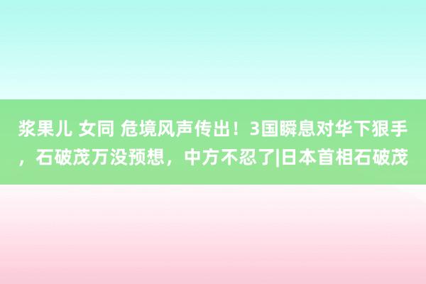 浆果儿 女同 危境风声传出！3国瞬息对华下狠手，石破茂万没预想，中方不忍了|日本首相石破茂
