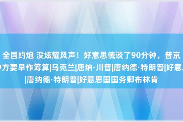 全国约炮 没炫耀风声！好意思俄谈了90分钟，普京邀特朗普访俄！中方要早作筹算|乌克兰|唐纳·川普|唐纳德·特朗普|好意思国国务卿布林肯