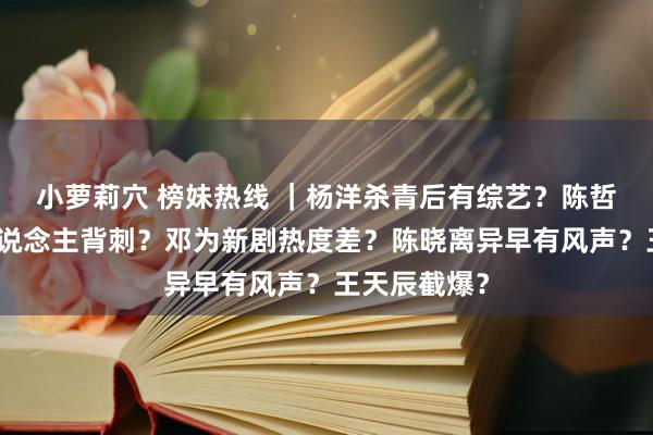 小萝莉穴 榜妹热线 ｜杨洋杀青后有综艺？陈哲远被制作主说念主背刺？邓为新剧热度差？陈晓离异早有风声？王天辰截爆？