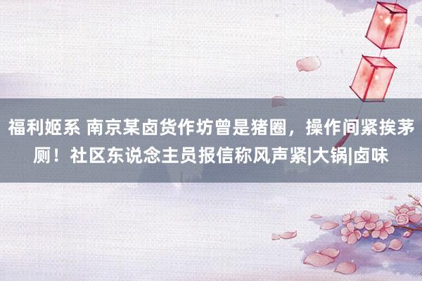 福利姬系 南京某卤货作坊曾是猪圈，操作间紧挨茅厕！社区东说念主员报信称风声紧|大锅|卤味