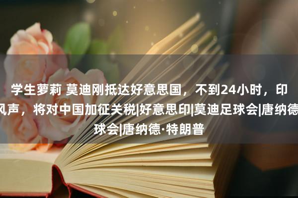 学生萝莉 莫迪刚抵达好意思国，不到24小时，印度放出风声，将对中国加征关税|好意思印|莫迪足球会|唐纳德·特朗普