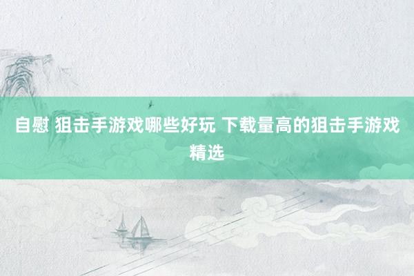 自慰 狙击手游戏哪些好玩 下载量高的狙击手游戏精选