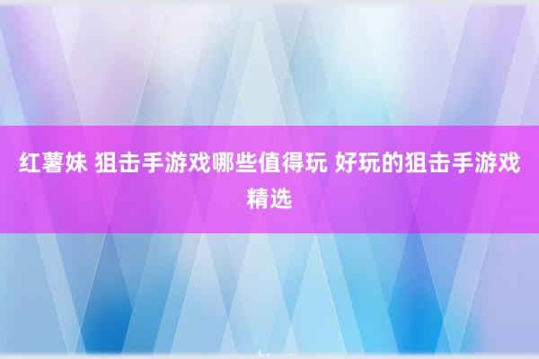 红薯妹 狙击手游戏哪些值得玩 好玩的狙击手游戏精选