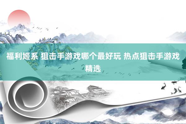 福利姬系 狙击手游戏哪个最好玩 热点狙击手游戏精选