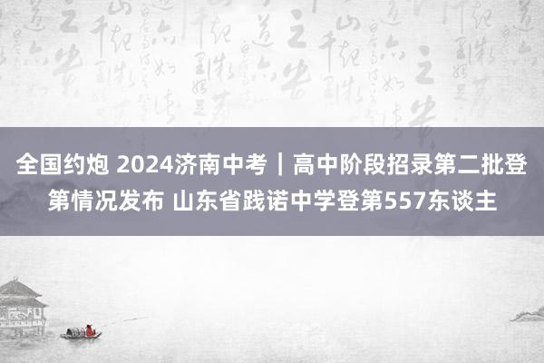 全国约炮 2024济南中考｜高中阶段招录第二批登第情况发布 山东省践诺中学登第557东谈主