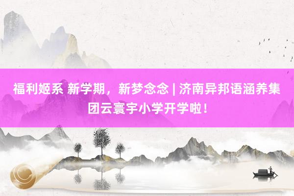 福利姬系 新学期，新梦念念 | 济南异邦语涵养集团云寰宇小学开学啦！