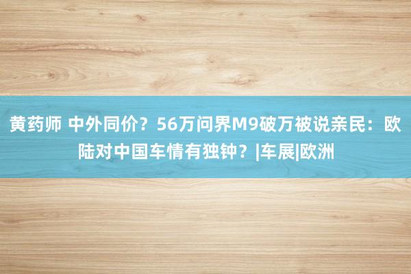 黄药师 中外同价？56万问界M9破万被说亲民：欧陆对中国车情有独钟？|车展|欧洲