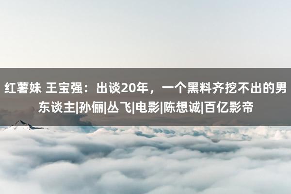 红薯妹 王宝强：出谈20年，一个黑料齐挖不出的男东谈主|孙俪|丛飞|电影|陈想诚|百亿影帝