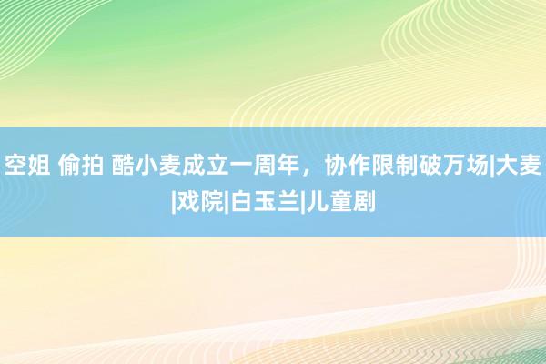 空姐 偷拍 酷小麦成立一周年，协作限制破万场|大麦|戏院|白玉兰|儿童剧