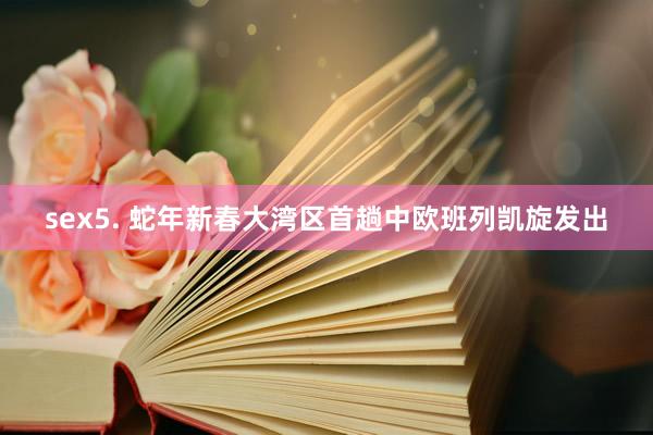 sex5. 蛇年新春大湾区首趟中欧班列凯旋发出