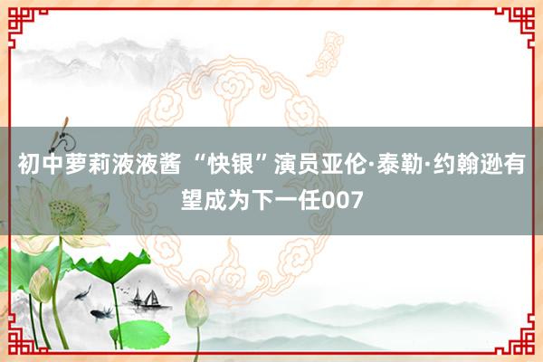 初中萝莉液液酱 “快银”演员亚伦·泰勒·约翰逊有望成为下一任007