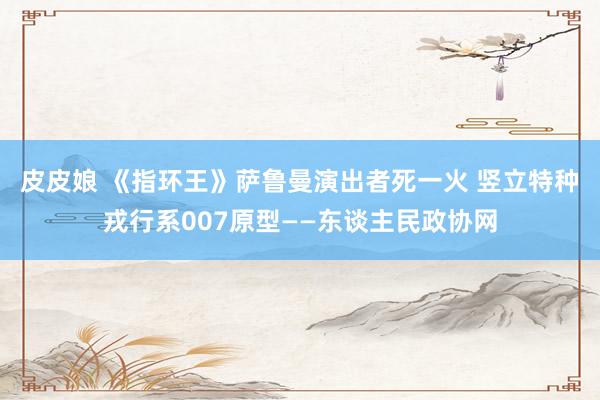 皮皮娘 《指环王》萨鲁曼演出者死一火 竖立特种戎行系007原型——东谈主民政协网