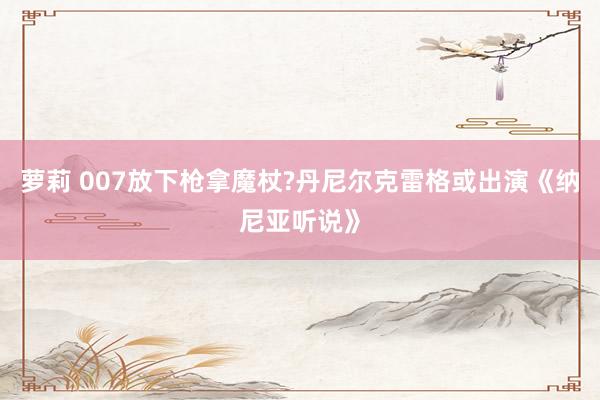 萝莉 007放下枪拿魔杖?丹尼尔克雷格或出演《纳尼亚听说》