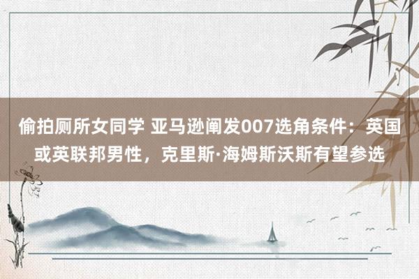 偷拍厕所女同学 亚马逊阐发007选角条件：英国或英联邦男性，克里斯·海姆斯沃斯有望参选